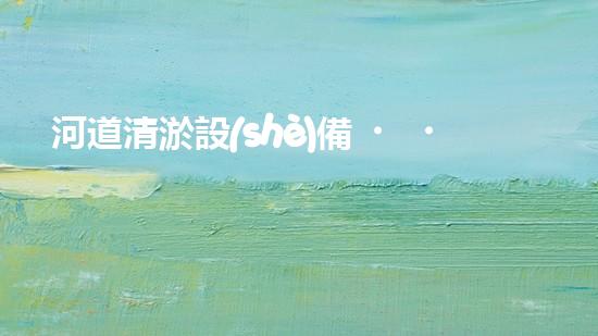 河道清淤設(shè)備，巴洛仕引領(lǐng)高效環(huán)保新潮流